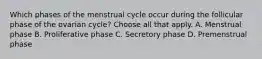 Which phases of the menstrual cycle occur during the follicular phase of the ovarian cycle? Choose all that apply. A. Menstrual phase B. Proliferative phase C. Secretory phase D. Premenstrual phase