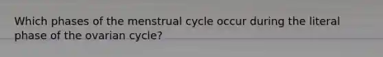 Which phases of the menstrual cycle occur during the literal phase of the ovarian cycle?