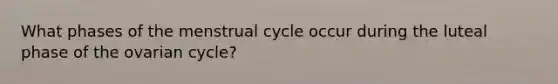 What phases of the menstrual cycle occur during the luteal phase of the ovarian cycle?