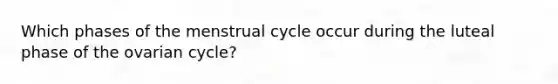 Which phases of the menstrual cycle occur during the luteal phase of the ovarian cycle?