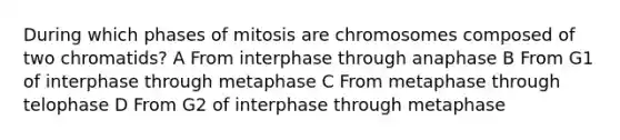 During which phases of mitosis are chromosomes composed of two chromatids? A From interphase through anaphase B From G1 of interphase through metaphase C From metaphase through telophase D From G2 of interphase through metaphase