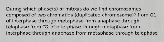 During which phase(s) of mitosis do we find chromosomes composed of two chromatids (duplicated chromosome)? from G1 of interphase through metaphase from anaphase through telophase from G2 of interphase through metaphase from interphase through anaphase from metaphase through telophase