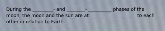 During the _________- and ________- __________ phases of the moon, the moon and the sun are at __________ _________ to each other in relation to Earth.