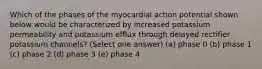 Which of the phases of the myocardial action potential shown below would be characterized by increased potassium permeability and potassium efflux through delayed rectifier potassium channels? (Select one answer) (a) phase 0 (b) phase 1 (c) phase 2 (d) phase 3 (e) phase 4