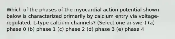 Which of the phases of the myocardial action potential shown below is characterized primarily by calcium entry via voltage-regulated, L-type calcium channels? (Select one answer) (a) phase 0 (b) phase 1 (c) phase 2 (d) phase 3 (e) phase 4