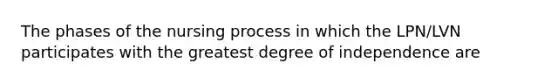 The phases of the nursing process in which the LPN/LVN participates with the greatest degree of independence are