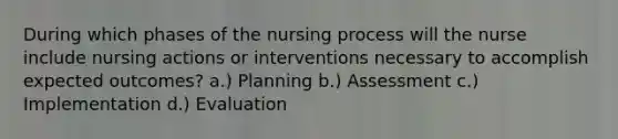 During which phases of the nursing process will the nurse include nursing actions or interventions necessary to accomplish expected outcomes? a.) Planning b.) Assessment c.) Implementation d.) Evaluation