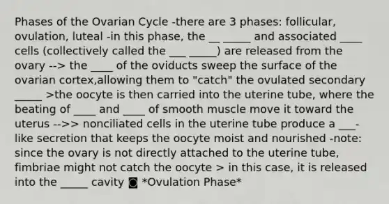 Phases of the Ovarian Cycle -there are 3 phases: follicular, ovulation, luteal -in this phase, the __ _____ and associated ____ cells (collectively called the ___ _____) are released from the ovary --> the ____ of the oviducts sweep the surface of the ovarian cortex,allowing them to "catch" the ovulated secondary _____ >the oocyte is then carried into the uterine tube, where the beating of ____ and ____ of smooth muscle move it toward the uterus -->> nonciliated cells in the uterine tube produce a ___-like secretion that keeps the oocyte moist and nourished -note: since the ovary is not directly attached to the uterine tube, fimbriae might not catch the oocyte > in this case, it is released into the _____ cavity ◙ *Ovulation Phase*