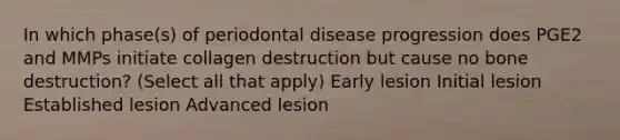 In which phase(s) of periodontal disease progression does PGE2 and MMPs initiate collagen destruction but cause no bone destruction? (Select all that apply) Early lesion Initial lesion Established lesion Advanced lesion