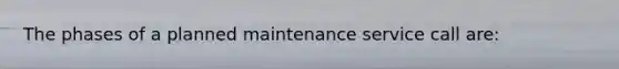 The phases of a planned maintenance service call are: