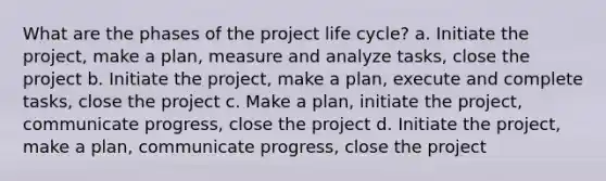 What are the phases of the project life cycle? a. Initiate the project, make a plan, measure and analyze tasks, close the project b. Initiate the project, make a plan, execute and complete tasks, close the project c. Make a plan, initiate the project, communicate progress, close the project d. Initiate the project, make a plan, communicate progress, close the project