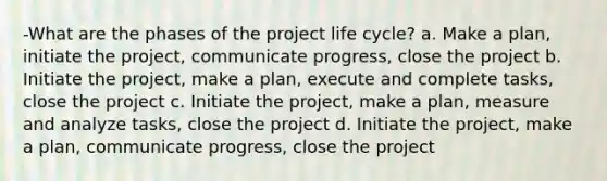 -What are the phases of the project life cycle? a. Make a plan, initiate the project, communicate progress, close the project b. Initiate the project, make a plan, execute and complete tasks, close the project c. Initiate the project, make a plan, measure and analyze tasks, close the project d. Initiate the project, make a plan, communicate progress, close the project