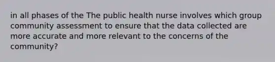 in all phases of the The public health nurse involves which group community assessment to ensure that the data collected are more accurate and more relevant to the concerns of the community?