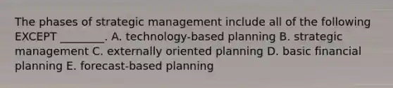 The phases of strategic management include all of the following EXCEPT ________. A. technology-based planning B. strategic management C. externally oriented planning D. basic financial planning E. forecast-based planning