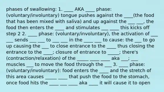 phases of swallowing: 1. ____ AKA ____ phase: (voluntary/involuntary) tongue pushes against the ____(the food that has been mixed with saliva) and up against the ___ ___, the food then enters the ____ and stimulates ___ ____ this kicks off step 2 2. ____ phase: (voluntary/involuntary), the activation of ___ ___ sends ___ ___ to ___ ___ in the ____ ___ to cause: the ___ to go up causing the ___ to close entrance to the ____ thus closing the entrance to the ____; closure of entrance to _____; there's (contraction/relaxation) of the _____ ____ ____ aka ___; ___ muscles ___ to move the food through the ___ 3. ____ phase: (voluntary/involuntary): food enters the ____ and the stretch of this area causes _____ ____ that push the food to the stomach, once food hits the ____ ___ ____ aka ____ it will cause it to open