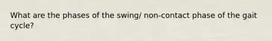 What are the phases of the swing/ non-contact phase of the gait cycle?