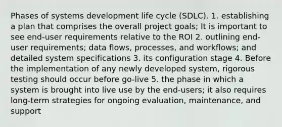 Phases of systems development life cycle (SDLC). 1. establishing a plan that comprises the overall project goals; It is important to see end-user requirements relative to the ROI 2. outlining end-user requirements; data flows, processes, and workflows; and detailed system specifications 3. its configuration stage 4. Before the implementation of any newly developed system, rigorous testing should occur before go-live 5. the phase in which a system is brought into live use by the end-users; it also requires long-term strategies for ongoing evaluation, maintenance, and support