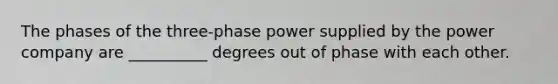 The phases of the three-phase power supplied by the power company are __________ degrees out of phase with each other.