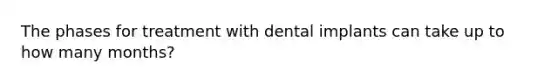 The phases for treatment with dental implants can take up to how many months?