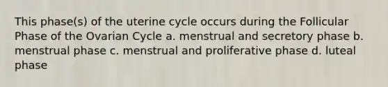 This phase(s) of the uterine cycle occurs during the Follicular Phase of the Ovarian Cycle a. menstrual and secretory phase b. menstrual phase c. menstrual and proliferative phase d. luteal phase