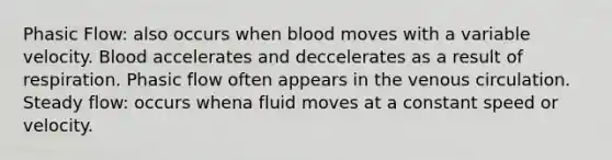 Phasic Flow: also occurs when blood moves with a variable velocity. Blood accelerates and deccelerates as a result of respiration. Phasic flow often appears in the venous circulation. Steady flow: occurs whena fluid moves at a constant speed or velocity.