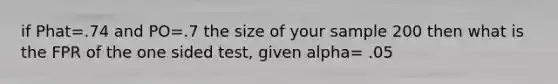 if Phat=.74 and PO=.7 the size of your sample 200 then what is the FPR of the one sided test, given alpha= .05
