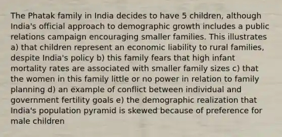 The Phatak family in India decides to have 5 children, although India's official approach to demographic growth includes a public relations campaign encouraging smaller families. This illustrates a) that children represent an economic liability to rural families, despite India's policy b) this family fears that high infant mortality rates are associated with smaller family sizes c) that the women in this family little or no power in relation to family planning d) an example of conflict between individual and government fertility goals e) the demographic realization that India's population pyramid is skewed because of preference for male children