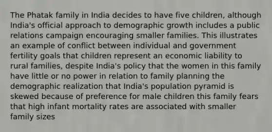 The Phatak family in India decides to have five children, although India's official approach to demographic growth includes a public relations campaign encouraging smaller families. This illustrates an example of conflict between individual and government fertility goals that children represent an economic liability to rural families, despite India's policy that the women in this family have little or no power in relation to family planning the demographic realization that India's population pyramid is skewed because of preference for male children this family fears that high infant mortality rates are associated with smaller family sizes