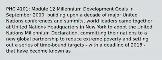 PHC 4101: Module 12 Millennium Development Goals In September 2000, building upon a decade of major United Nations conferences and summits, world leaders came together at United Nations Headquarters in New York to adopt the United Nations Millennium Declaration, committing their nations to a new global partnership to reduce extreme poverty and setting out a series of time-bound targets - with a deadline of 2015 - that have become known as