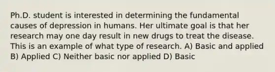 Ph.D. student is interested in determining the fundamental causes of depression in humans. Her ultimate goal is that her research may one day result in new drugs to treat the disease. This is an example of what type of research. A) Basic and applied B) Applied C) Neither basic nor applied D) Basic