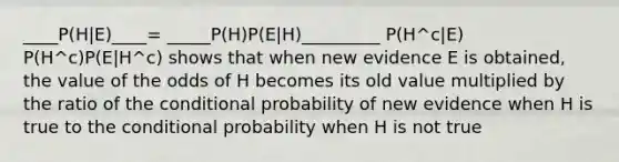 ____P(H|E)____= _____P(H)P(E|H)_________ P(H^c|E) P(H^c)P(E|H^c) shows that when new evidence E is obtained, the value of the odds of H becomes its old value multiplied by the ratio of the <a href='https://www.questionai.com/knowledge/kgG95TLSMo-conditional-probability' class='anchor-knowledge'>conditional probability</a> of new evidence when H is true to <a href='https://www.questionai.com/knowledge/kkQpDimdJH-the-conditional' class='anchor-knowledge'>the conditional</a> probability when H is not true