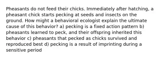 Pheasants do not feed their chicks. Immediately after hatching, a pheasant chick starts pecking at seeds and insects on the ground. How might a behavioral ecologist explain the ultimate cause of this behavior? a) pecking is a fixed action pattern b) pheasants learned to peck, and their offspring inherited this behavior c) pheasants that pecked as chicks survived and reproduced best d) pecking is a result of imprinting during a sensitive period