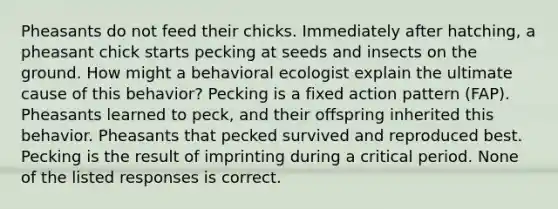 Pheasants do not feed their chicks. Immediately after hatching, a pheasant chick starts pecking at seeds and insects on the ground. How might a behavioral ecologist explain the ultimate cause of this behavior? Pecking is a fixed action pattern (FAP). Pheasants learned to peck, and their offspring inherited this behavior. Pheasants that pecked survived and reproduced best. Pecking is the result of imprinting during a critical period. None of the listed responses is correct.