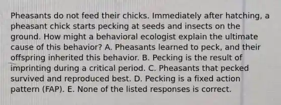 Pheasants do not feed their chicks. Immediately after hatching, a pheasant chick starts pecking at seeds and insects on the ground. How might a behavioral ecologist explain the ultimate cause of this behavior? A. Pheasants learned to peck, and their offspring inherited this behavior. B. Pecking is the result of imprinting during a critical period. C. Pheasants that pecked survived and reproduced best. D. Pecking is a fixed action pattern (FAP). E. None of the listed responses is correct.