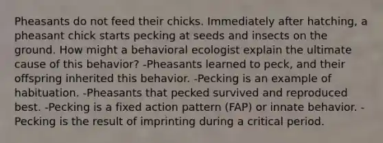 Pheasants do not feed their chicks. Immediately after hatching, a pheasant chick starts pecking at seeds and insects on the ground. How might a behavioral ecologist explain the ultimate cause of this behavior? -Pheasants learned to peck, and their offspring inherited this behavior. -Pecking is an example of habituation. -Pheasants that pecked survived and reproduced best. -Pecking is a fixed action pattern (FAP) or innate behavior. -Pecking is the result of imprinting during a critical period.