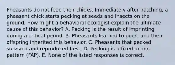 Pheasants do not feed their chicks. Immediately after hatching, a pheasant chick starts pecking at seeds and insects on the ground. How might a behavioral ecologist explain the ultimate cause of this behavior? A. Pecking is the result of imprinting during a critical period. B. Pheasants learned to peck, and their offspring inherited this behavior. C. Pheasants that pecked survived and reproduced best. D. Pecking is a fixed action pattern (FAP). E. None of the listed responses is correct.