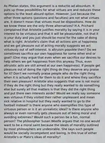 As Phelan states, this argument is a reductio ad absurdum. It puts up three possibilities for what virtues are and reduces these options to the least absurd option. However, just because the other three options (passions and faculties) are not what virtues are, it doesn't mean that virtues must be dispositions. How do we know these are the only three alternatives? H.A. Prichard complained that Aristotle justifies morality by saying it is in your interest to be virtuous and that it will be pleasurable, not that it is your duty and you just should be moral for the sake of doing what is right. Aristotle's claim that all actions aim at happiness and we get pleasure out of acting morally suggests we act virtuously out of self-interest. Is altruism possible then? Do we sometimes sacrifice our own happiness for some other end or goal? (One may argue that even when we sacrifice our desires to help others we get happiness from this anyway. Thus, even altruistic acts are still aimed at our own happiness). If people get pleasure out of doing the right thing do they deserve any praise for it? Don't we normally praise people who do the right thing when it is actually hard for them to do it and where they sacrifice their own pleasure? Aristotle also suggests that one is not moral if they do the right thing but they really wanted to do something else but surely all that matters is that they did the right thing and put there own interests aside? Would we really say someone was virtuous if they visited their rather unpleasant and mean sick relative in hospital but they really wanted to go to the football instead? Is there anyone who exemplifies this type of virtuous person or is it an unrealistic ideal? Is there anyone who always or even normally gets pleasure out of being moral and avoiding extremes? Would such a person be a fun, normal person? The philosopher Susan Woolfe argues that no one would want to be a moral saint because the ideals of morality outlined by most philosophers are undesirable. She says such people would be socially incompetent and boring. Is this true of either Aristotle's or Plato's ideas of morality?