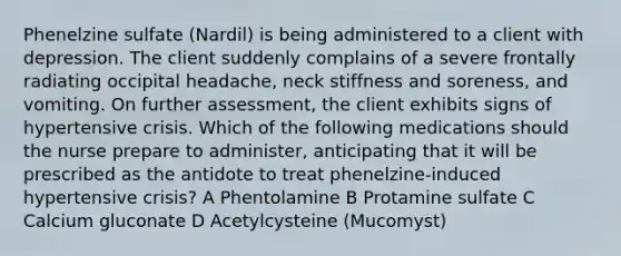 Phenelzine sulfate (Nardil) is being administered to a client with depression. The client suddenly complains of a severe frontally radiating occipital headache, neck stiffness and soreness, and vomiting. On further assessment, the client exhibits signs of hypertensive crisis. Which of the following medications should the nurse prepare to administer, anticipating that it will be prescribed as the antidote to treat phenelzine-induced hypertensive crisis? A Phentolamine B Protamine sulfate C Calcium gluconate D Acetylcysteine (Mucomyst)