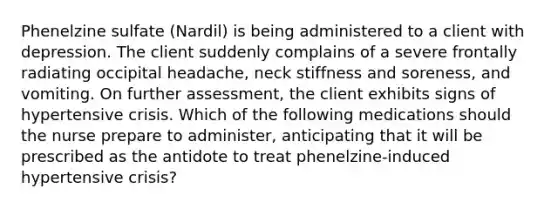 Phenelzine sulfate (Nardil) is being administered to a client with depression. The client suddenly complains of a severe frontally radiating occipital headache, neck stiffness and soreness, and vomiting. On further assessment, the client exhibits signs of hypertensive crisis. Which of the following medications should the nurse prepare to administer, anticipating that it will be prescribed as the antidote to treat phenelzine-induced hypertensive crisis?