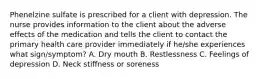 Phenelzine sulfate is prescribed for a client with depression. The nurse provides information to the client about the adverse effects of the medication and tells the client to contact the primary health care provider immediately if he/she experiences what sign/symptom? A. Dry mouth B. Restlessness C. Feelings of depression D. Neck stiffness or soreness