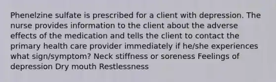 Phenelzine sulfate is prescribed for a client with depression. The nurse provides information to the client about the adverse effects of the medication and tells the client to contact the primary health care provider immediately if he/she experiences what sign/symptom? Neck stiffness or soreness Feelings of depression Dry mouth Restlessness