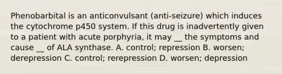 Phenobarbital is an anticonvulsant (anti-seizure) which induces the cytochrome p450 system. If this drug is inadvertently given to a patient with acute porphyria, it may __ the symptoms and cause __ of ALA synthase. A. control; repression B. worsen; derepression C. control; rerepression D. worsen; depression