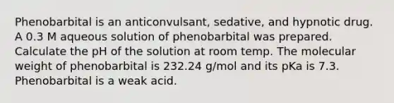 Phenobarbital is an anticonvulsant, sedative, and hypnotic drug. A 0.3 M aqueous solution of phenobarbital was prepared. Calculate the pH of the solution at room temp. The molecular weight of phenobarbital is 232.24 g/mol and its pKa is 7.3. Phenobarbital is a weak acid.