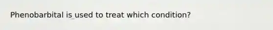 Phenobarbital is used to treat which condition?