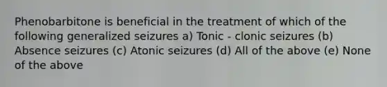 Phenobarbitone is beneficial in the treatment of which of the following generalized seizures a) Tonic - clonic seizures (b) Absence seizures (c) Atonic seizures (d) All of the above (e) None of the above