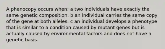 A phenocopy occurs when: a two individuals have exactly the same genetic composition. b an individual carries the same copy of the gene at both alleles. c an individual develops a phenotype that is similar to a condition caused by mutant genes but is actually caused by environmental factors and does not have a genetic basis.