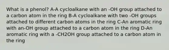 What is a phenol? A-A cycloalkane with an -OH group attached to a carbon atom in the ring B-A cycloalkane with two -OH groups attached to different carbon atoms in the ring C-An aromatic ring with an-OH group attached to a carbon atom in the ring D-An aromatic ring with a -CH2OH group attached to a carbon atom in the ring