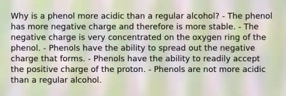 Why is a phenol more acidic than a regular alcohol? - The phenol has more negative charge and therefore is more stable. - The negative charge is very concentrated on the oxygen ring of the phenol. - Phenols have the ability to spread out the negative charge that forms. - Phenols have the ability to readily accept the positive charge of the proton. - Phenols are not more acidic than a regular alcohol.