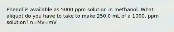 Phenol is available as 5000 ppm solution in methanol. What aliquot do you have to take to make 250.0 mL of a 1000. ppm solution? n=Mv=mV