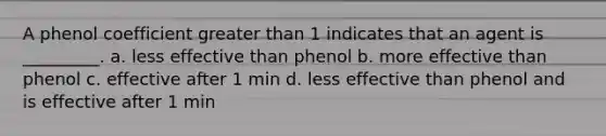 A phenol coefficient greater than 1 indicates that an agent is _________. a. less effective than phenol b. more effective than phenol c. effective after 1 min d. less effective than phenol and is effective after 1 min